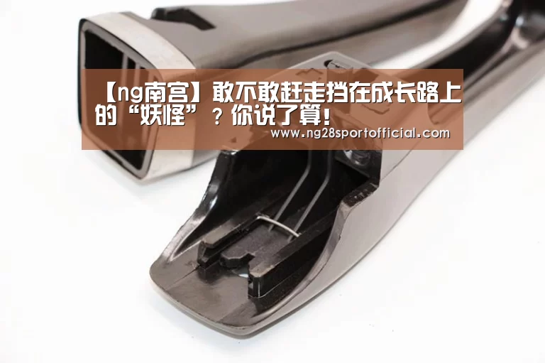 【ng南宫】敢不敢赶走挡在成长路上的“妖怪”?你说了算!(图1) 南宫娱乐官网