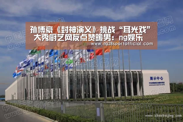 孙博豪《封神演义》挑战“耳光戏” 大秀厨艺网友点赞暖男:ng娱乐(图2) ng南宫