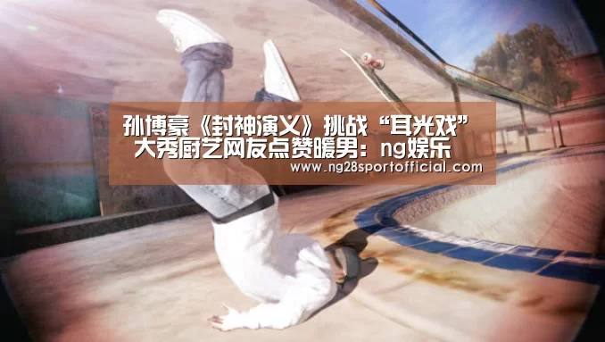孙博豪《封神演义》挑战“耳光戏” 大秀厨艺网友点赞暖男:ng娱乐(图4) 南宫娱乐官网